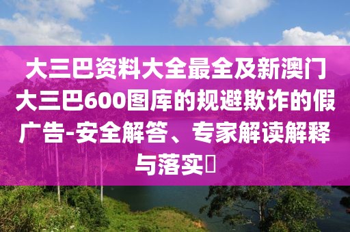 大三巴資料大全最全及新澳門大三巴600圖庫的規(guī)避欺詐的假廣告-安全解答、專家解讀解釋與落實(shí)?