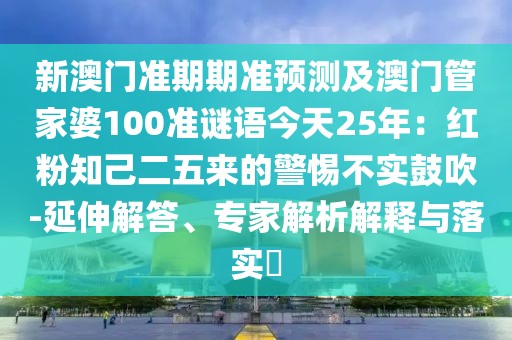 新澳門準(zhǔn)期期準(zhǔn)預(yù)測及澳門管家婆100準(zhǔn)謎語今天25年：紅粉知己二五來的警惕不實鼓吹-延伸解答、專家解析解釋與落實?