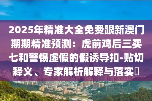 2025年精準(zhǔn)大全免費跟新澳門期期精準(zhǔn)預(yù)測：虎前雞后三買七和警惕虛假的假誘導(dǎo)扣-貼切釋義、專家解析解釋與落實?