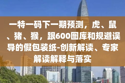 一特一碼下一期預測，虎、鼠、豬、猴，跟600圖庫和規(guī)避誤導的假包裝紙-創(chuàng)新解讀、專家解讀解釋與落實