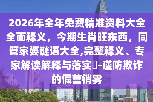 2026年全年免費精準資料大全全面釋義，今期生肖旺東西，同管家婆謎語大全,完整釋義、專家解讀解釋與落實?-謹防欺詐的假營銷霧