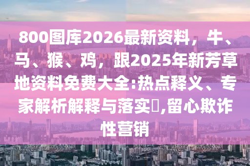 800圖庫(kù)2026最新資料，牛、馬、猴、雞，跟2025年新芳草地資料免費(fèi)大全:熱點(diǎn)釋義、專家解析解釋與落實(shí)?,留心欺詐性營(yíng)銷