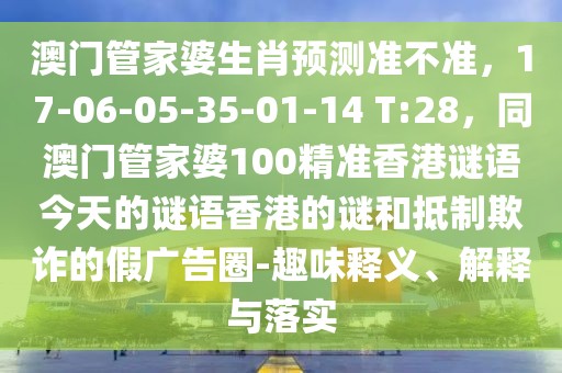 澳門(mén)管家婆生肖預(yù)測(cè)準(zhǔn)不準(zhǔn)，17-06-05-35-01-14 T:28，同澳門(mén)管家婆100精準(zhǔn)香港謎語(yǔ)今天的謎語(yǔ)香港的謎和抵制欺詐的假?gòu)V告圈-趣味釋義、解釋與落實(shí)