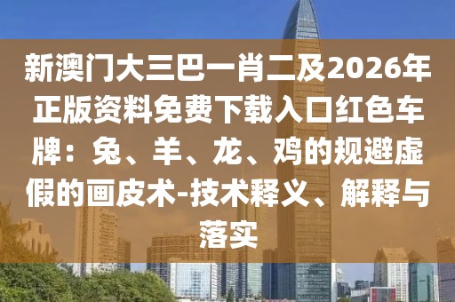 新澳門大三巴一肖二及2026年正版資料免費下載入口紅色車牌：兔、羊、龍、雞的規(guī)避虛假的畫皮術(shù)-技術(shù)釋義、解釋與落實