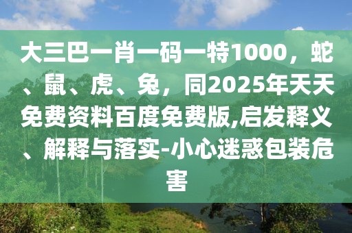大三巴一肖一碼一特1000，蛇、鼠、虎、兔，同2025年天天免費(fèi)資料百度免費(fèi)版,啟發(fā)釋義、解釋與落實(shí)-小心迷惑包裝危害