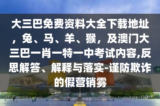 大三巴免費資料大全下載地址，兔、馬、羊、猴，及澳門大三巴一肖一特一中考試內(nèi)容,反思解答、解釋與落實-謹(jǐn)防欺詐的假營銷霧