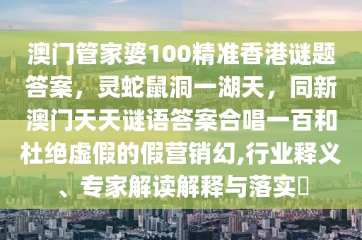 澳門管家婆100精準香港謎題答案，靈蛇鼠洞一湖天，同新澳門天天謎語答案合唱一百和杜絕虛假的假營銷幻,行業(yè)釋義、專家解讀解釋與落實?