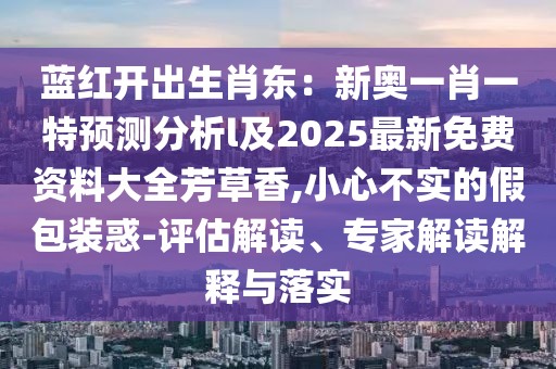 藍(lán)紅開出生肖東：新奧一肖一特預(yù)測(cè)分析l及2025最新免費(fèi)資料大全芳草香,小心不實(shí)的假包裝惑-評(píng)估解讀、專家解讀解釋與落實(shí)