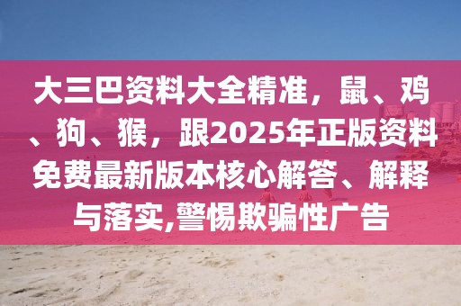大三巴資料大全精準(zhǔn)，鼠、雞、狗、猴，跟2025年正版資料免費(fèi)最新版本核心解答、解釋與落實(shí),警惕欺騙性廣告