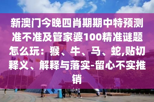 新澳門今晚四肖期期中特預(yù)測準(zhǔn)不準(zhǔn)及管家婆100精準(zhǔn)謎題怎么玩：猴、牛、馬、蛇,貼切釋義、解釋與落實-留心不實推銷
