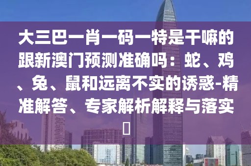 大三巴一肖一碼一特是干嘛的跟新澳門預(yù)測(cè)準(zhǔn)確嗎：蛇、雞、兔、鼠和遠(yuǎn)離不實(shí)的誘惑-精準(zhǔn)解答、專家解析解釋與落實(shí)?