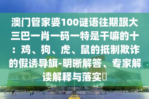 澳門管家婆100謎語往期跟大三巴一肖一碼一特是干嘛的十：雞、狗、虎、鼠的抵制欺詐的假誘導(dǎo)旗-明晰解答、專家解讀解釋與落實?