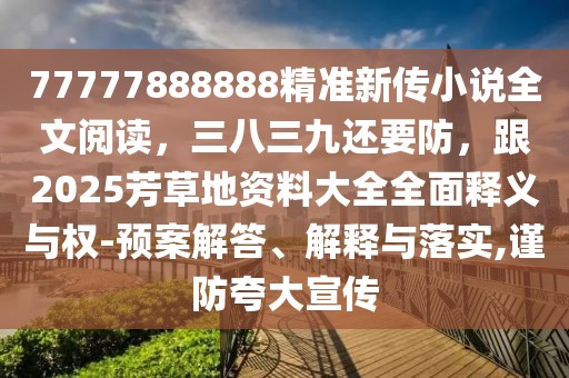 77777888888精準(zhǔn)新傳小說全文閱讀，三八三九還要防，跟2025芳草地資料大全全面釋義與權(quán)-預(yù)案解答、解釋與落實(shí),謹(jǐn)防夸大宣傳