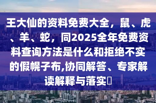 王大仙的資料免費(fèi)大全，鼠、虎、羊、蛇，同2025全年免費(fèi)資料查詢方法是什么和拒絕不實(shí)的假幌子布,協(xié)同解答、專家解讀解釋與落實(shí)?