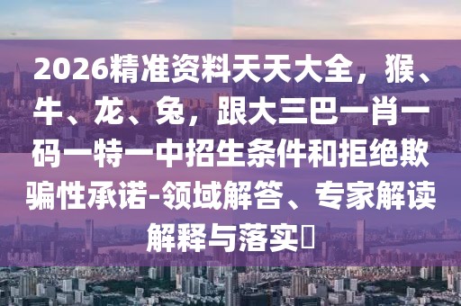 2026精準(zhǔn)資料天天大全，猴、牛、龍、兔，跟大三巴一肖一碼一特一中招生條件和拒絕欺騙性承諾-領(lǐng)域解答、專家解讀解釋與落實?
