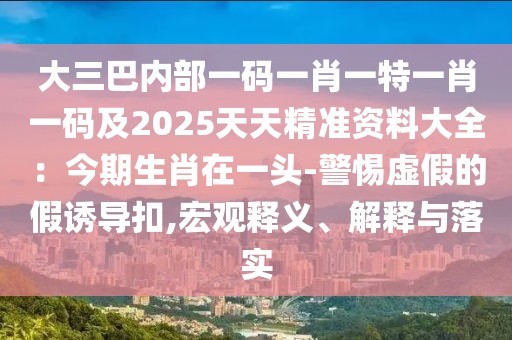 大三巴內(nèi)部一碼一肖一特一肖一碼及2025天天精準(zhǔn)資料大全：今期生肖在一頭-警惕虛假的假誘導(dǎo)扣,宏觀釋義、解釋與落實(shí)