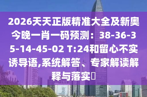 2026天天正版精準(zhǔn)大全及新奧今晚一肖一碼預(yù)測：38-36-35-14-45-02 T:24和留心不實(shí)誘導(dǎo)語,系統(tǒng)解答、專家解讀解釋與落實(shí)?