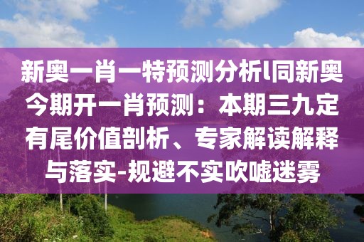 新奧一肖一特預(yù)測分析l同新奧今期開一肖預(yù)測：本期三九定有尾價(jià)值剖析、專家解讀解釋與落實(shí)-規(guī)避不實(shí)吹噓迷霧
