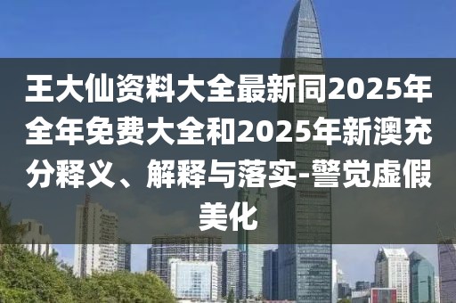 王大仙資料大全最新同2025年全年免費大全和2025年新澳充分釋義、解釋與落實-警覺虛假美化