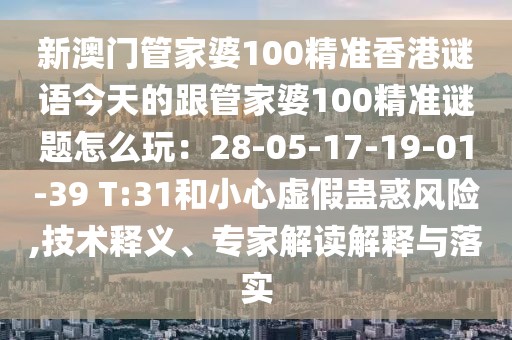 新澳門管家婆100精準(zhǔn)香港謎語(yǔ)今天的跟管家婆100精準(zhǔn)謎題怎么玩：28-05-17-19-01-39 T:31和小心虛假蠱惑風(fēng)險(xiǎn),技術(shù)釋義、專家解讀解釋與落實(shí)