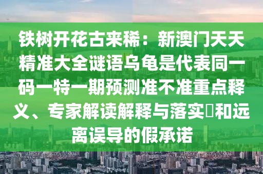 鐵樹開花古來?。盒掳拈T天天精準(zhǔn)大全謎語烏龜是代表同一碼一特一期預(yù)測準(zhǔn)不準(zhǔn)重點釋義、專家解讀解釋與落實?和遠(yuǎn)離誤導(dǎo)的假承諾