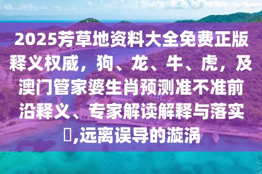 2025芳草地資料大全免費正版釋義權(quán)威，狗、龍、牛、虎，及澳門管家婆生肖預(yù)測準(zhǔn)不準(zhǔn)前沿釋義、專家解讀解釋與落實?,遠(yuǎn)離誤導(dǎo)的漩渦