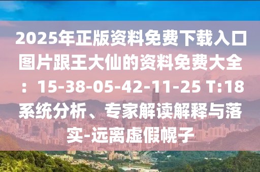 2025年正版資料免費(fèi)下載入口圖片跟王大仙的資料免費(fèi)大全：15-38-05-42-11-25 T:18系統(tǒng)分析、專家解讀解釋與落實(shí)-遠(yuǎn)離虛假幌子