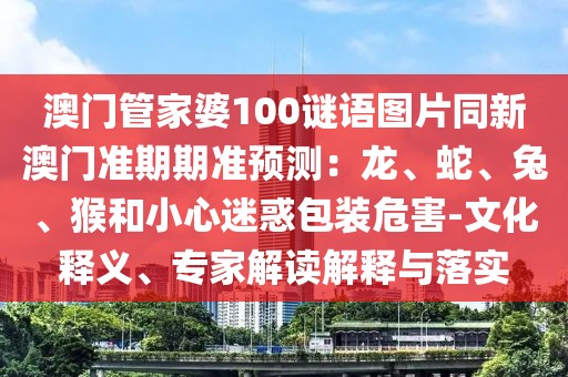 澳門管家婆100謎語(yǔ)圖片同新澳門準(zhǔn)期期準(zhǔn)預(yù)測(cè)：龍、蛇、兔、猴和小心迷惑包裝危害-文化釋義、專家解讀解釋與落實(shí)