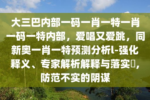 大三巴內(nèi)部一碼一肖一特一肖一碼一特內(nèi)部，愛唱又愛跳，同新奧一肖一特預(yù)測分析l-強(qiáng)化釋義、專家解析解釋與落實?,防范不實的陰謀