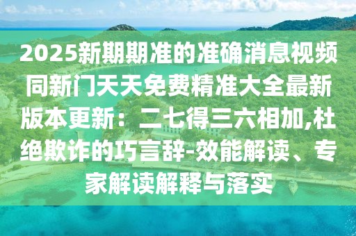 2025新期期準(zhǔn)的準(zhǔn)確消息視頻同新門天天免費(fèi)精準(zhǔn)大全最新版本更新：二七得三六相加,杜絕欺詐的巧言辭-效能解讀、專家解讀解釋與落實(shí)