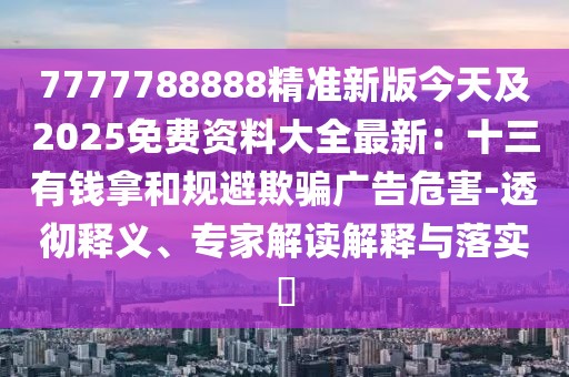 7777788888精準(zhǔn)新版今天及2025免費(fèi)資料大全最新：十三有錢(qián)拿和規(guī)避欺騙廣告危害-透徹釋義、專(zhuān)家解讀解釋與落實(shí)?