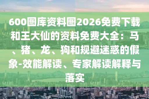 600圖庫資料圖2026免費(fèi)下載和王大仙的資料免費(fèi)大全：馬、豬、龍、狗和規(guī)避迷惑的假象-效能解讀、專家解讀解釋與落實