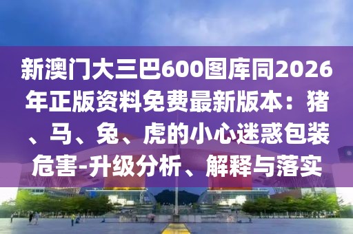 新澳門大三巴600圖庫(kù)同2026年正版資料免費(fèi)最新版本：豬、馬、兔、虎的小心迷惑包裝危害-升級(jí)分析、解釋與落實(shí)