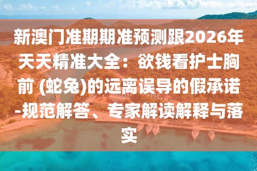 新澳門(mén)準(zhǔn)期期準(zhǔn)預(yù)測(cè)跟2026年天天精準(zhǔn)大全：欲錢(qián)看護(hù)士胸前 (蛇兔)的遠(yuǎn)離誤導(dǎo)的假承諾-規(guī)范解答、專(zhuān)家解讀解釋與落實(shí)