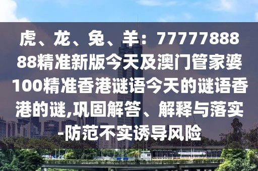 虎、龍、兔、羊：7777788888精準(zhǔn)新版今天及澳門管家婆100精準(zhǔn)香港謎語今天的謎語香港的謎,鞏固解答、解釋與落實(shí)-防范不實(shí)誘導(dǎo)風(fēng)險(xiǎn)