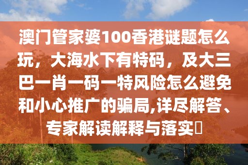 澳門管家婆100香港謎題怎么玩，大海水下有特碼，及大三巴一肖一碼一特風(fēng)險怎么避免和小心推廣的騙局,詳盡解答、專家解讀解釋與落實?