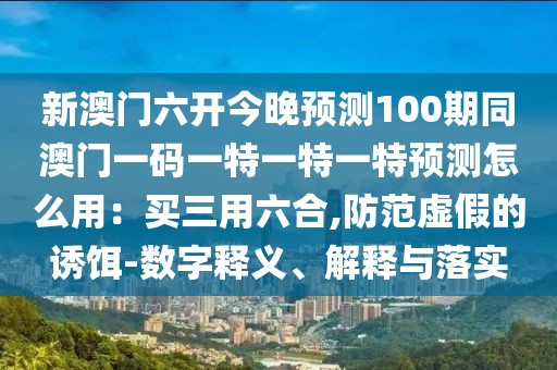 新澳門六開今晚預(yù)測100期同澳門一碼一特一特一特預(yù)測怎么用：買三用六合,防范虛假的誘餌-數(shù)字釋義、解釋與落實