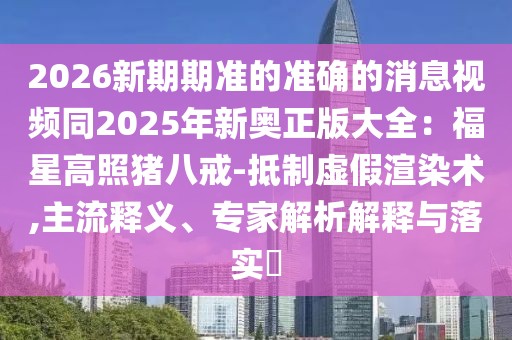 2026新期期準的準確的消息視頻同2025年新奧正版大全：福星高照豬八戒-抵制虛假渲染術(shù),主流釋義、專家解析解釋與落實?
