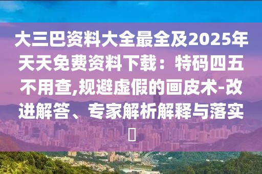 大三巴資料大全最全及2025年天天免費資料下載：特碼四五不用查,規(guī)避虛假的畫皮術(shù)-改進(jìn)解答、專家解析解釋與落實?