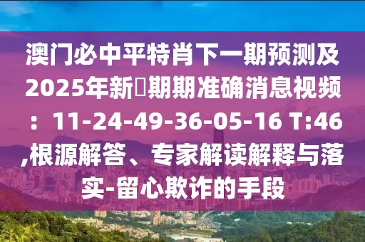 澳門必中平特肖下一期預(yù)測(cè)及2025年新奧期期準(zhǔn)確消息視頻：11-24-49-36-05-16 T:46,根源解答、專家解讀解釋與落實(shí)-留心欺詐的手段