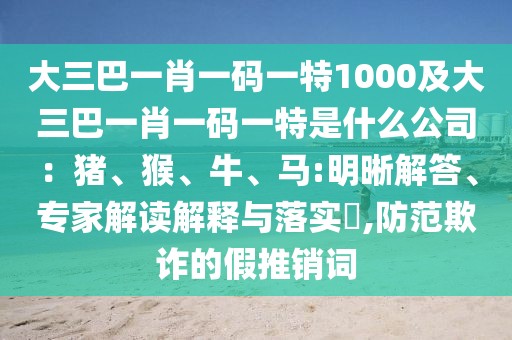 大三巴一肖一碼一特1000及大三巴一肖一碼一特是什么公司：豬、猴、牛、馬:明晰解答、專(zhuān)家解讀解釋與落實(shí)?,防范欺詐的假推銷(xiāo)詞