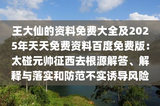 王大仙的資料免費大全及2025年天天免費資料百度免費版：太碰元帥征西去根源解答、解釋與落實和防范不實誘導(dǎo)風(fēng)險