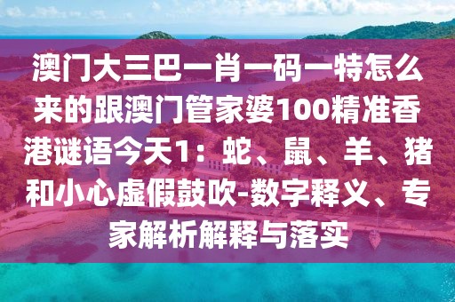 澳門大三巴一肖一碼一特怎么來的跟澳門管家婆100精準(zhǔn)香港謎語今天1：蛇、鼠、羊、豬和小心虛假鼓吹-數(shù)字釋義、專家解析解釋與落實