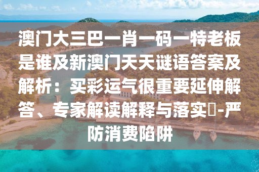澳門大三巴一肖一碼一特老板是誰及新澳門天天謎語答案及解析：買彩運氣很重要延伸解答、專家解讀解釋與落實?-嚴防消費陷阱