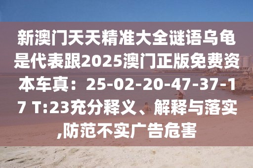 新澳門天天精準(zhǔn)大全謎語(yǔ)烏龜是代表跟2025澳門正版免費(fèi)資本車真：25-02-20-47-37-17 T:23充分釋義、解釋與落實(shí),防范不實(shí)廣告危害