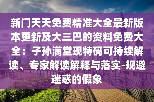 新門天天免費精準(zhǔn)大全最新版本更新及大三巴的資料免費大全：子孫滿堂現(xiàn)特碼可持續(xù)解讀、專家解讀解釋與落實-規(guī)避迷惑的假象