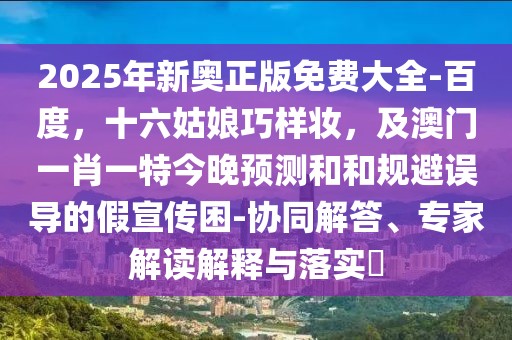 2025年新奧正版免費(fèi)大全-百度，十六姑娘巧樣妝，及澳門一肖一特今晚預(yù)測(cè)和和規(guī)避誤導(dǎo)的假宣傳困-協(xié)同解答、專家解讀解釋與落實(shí)?