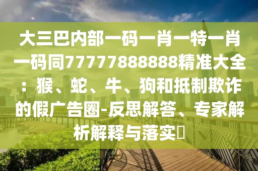 大三巴內(nèi)部一碼一肖一特一肖一碼同77777888888精準(zhǔn)大全：猴、蛇、牛、狗和抵制欺詐的假廣告圈-反思解答、專家解析解釋與落實(shí)?