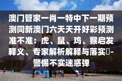 澳門管家一肖一特中下一期預測同新澳門六天天開好彩預測準不準：虎、鼠、雞、猴啟發(fā)釋義、專家解析解釋與落實?-警惕不實迷惑彈