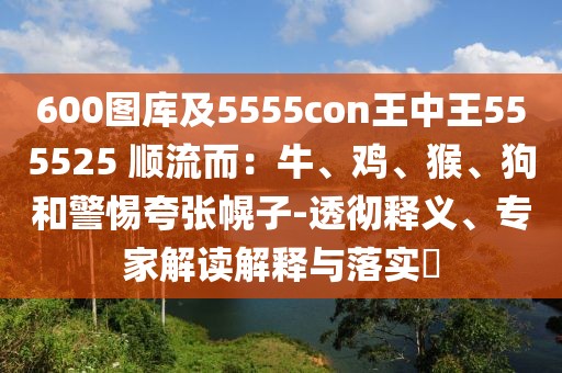 600圖庫(kù)及5555con王中王555525 順流而：牛、雞、猴、狗和警惕夸張幌子-透徹釋義、專(zhuān)家解讀解釋與落實(shí)?